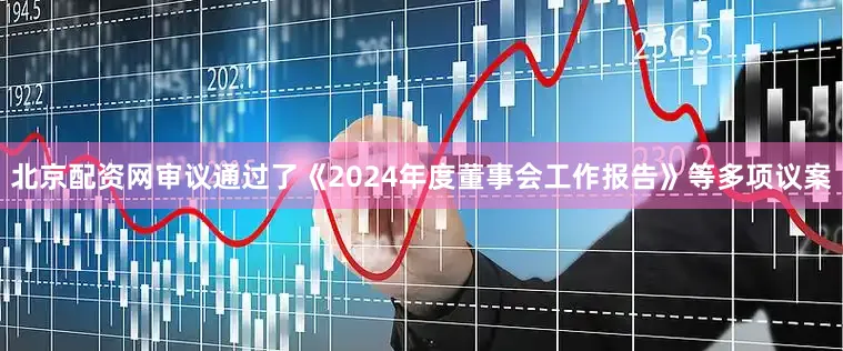 北京配资网审议通过了《2024年度董事会工作报告》等多项议案