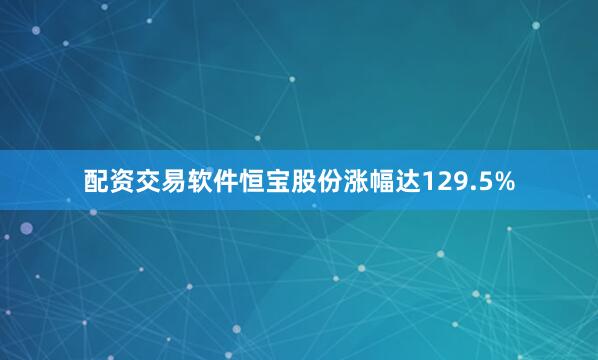 配资交易软件恒宝股份涨幅达129.5%
