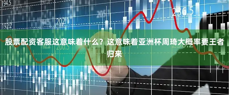 股票配资客服这意味着什么？这意味着亚洲杯周琦大概率要王者归来