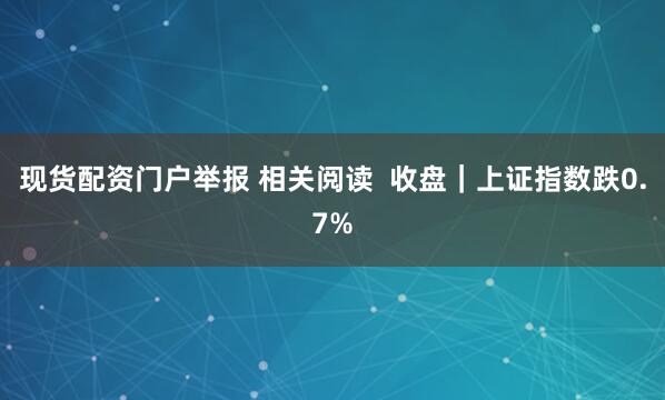 现货配资门户举报 相关阅读  收盘｜上证指数跌0.7%