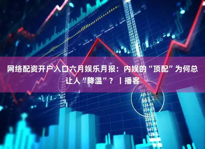网络配资开户入口六月娱乐月报：内娱的“顶配”为何总让人“降温”？丨播客