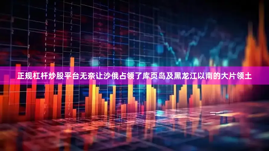 正规杠杆炒股平台无奈让沙俄占领了库页岛及黑龙江以南的大片领土