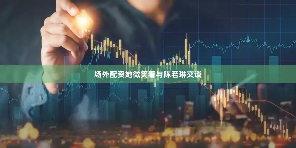 场外配资她微笑着与陈若琳交谈