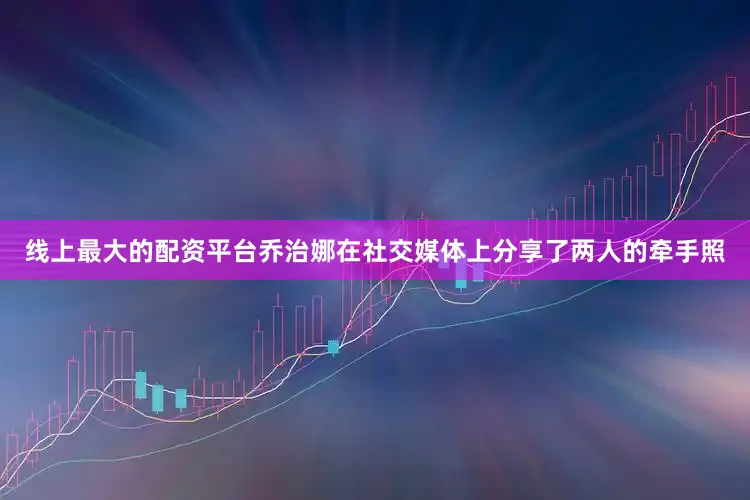 线上最大的配资平台乔治娜在社交媒体上分享了两人的牵手照