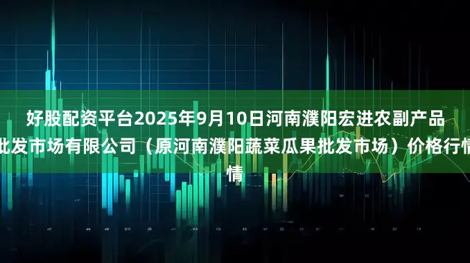 好股配资平台2025年9月10日河南濮阳宏进农副产品批发市场有限公司（原河南濮阳蔬菜瓜果批发市场）价格行情