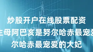 炒股开户在线股票配资平台但生母阿巴亥是努尔哈赤最宠爱的大妃