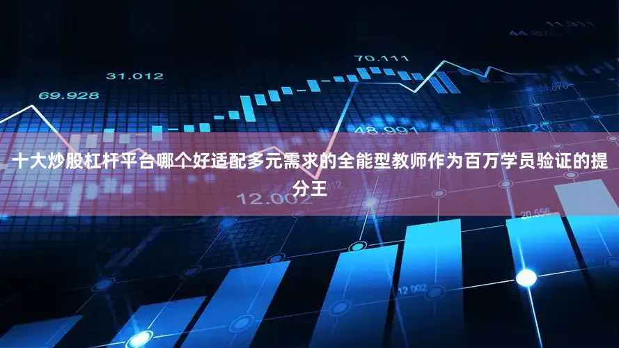 十大炒股杠杆平台哪个好适配多元需求的全能型教师作为百万学员验证的提分王